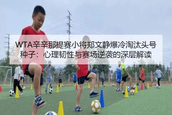 WTA辛辛那提赛小将郑文静爆冷淘汰头号种子：心理韧性与赛场逆袭的深层解读